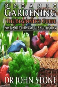 Organic Gardening The Beginner's Guide: How To Start Your Own Natural & Healthy Garden