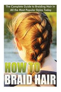 bokomslag How to Braid Hair: he Complete Guide to Braiding Hair in All the Most Popular Styles Today
