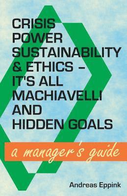 Crisis, Power, Sustainability & Ethics: It's All Machiavelli and Hidden Goals: A Manager's Guide 1