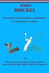 bokomslag The United States Federal Government, All Things to All People: Or Why Your Taxes Were Fifteen Percent and Why They are Going to be Fifty Percent