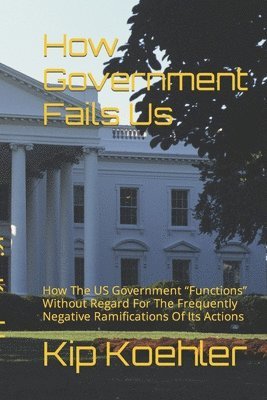 bokomslag How Government Fails Us: How The US Government Functions Without Regard For The Frequently Negative Ramifications Of Its Actions