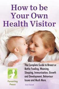 bokomslag How To be Your Own Health Visitor: The Complete Guide to Breast or Bottle Feeding, Weaning, Sleeping, Immunisation, Growth and Development, Behavioura