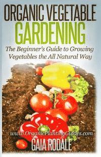 Organic Vegetable Gardening: The Beginners Guide to Growing Vegetables the All Natural Way 1