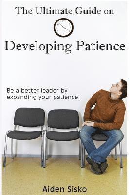 The Ultimate Guide on Developing Patience: Be a better leader by expanding your patience! 1