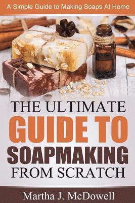 The Ultimate Guide To Soapmaking From Scratch: A Simple Guide to Making Soaps at Home 1