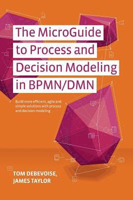 The MicroGuide to Process and Decision Modeling in BPMN/DMN: Building More Effective Processes by Integrating Process Modeling with Decision Modeling 1