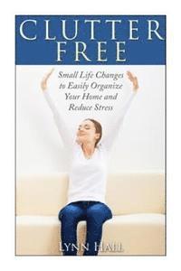 Clutter Free: Small Life Changes to Easily Organize Your Home and Reduce Stress 1