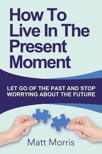 bokomslag How To Live In The Present Moment: Let Go Of The Past And Stop Worrying About The Future
