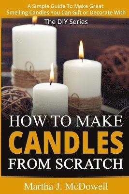 How To Make Candles From Scratch: : A Simple Guide To Make Great Smelling Candle You Can Gift or Decorate With 1