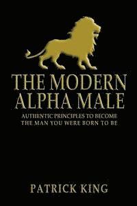 Patrick King - The Modern Alpha Male: Authentic Principles to Become the Man you were Born To Be, Häftad