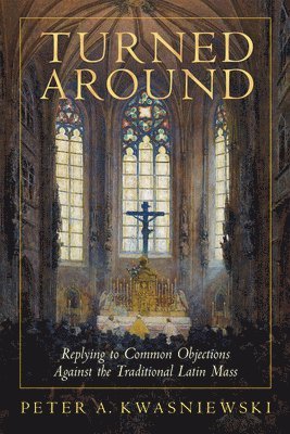 Turned Around: Replying to the Most Common Objections Against the Traditional Latin Mass 1