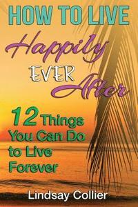 bokomslag How To Live Happily Ever After: 12 Things You Can Do To live Forever