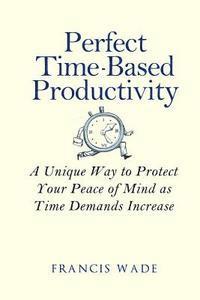 Perfect Time-Based Productivity: A unique way to protect your peace of mind as time demands increase 1