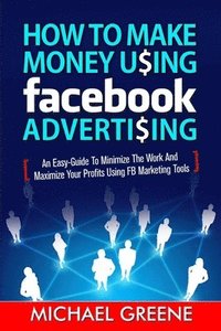 bokomslag How to Make Money Using Facebook Advertising: How to Make Money Using Facebook Advertising: An Easy-Guide to Minimize the Work and Maximize Your Profi