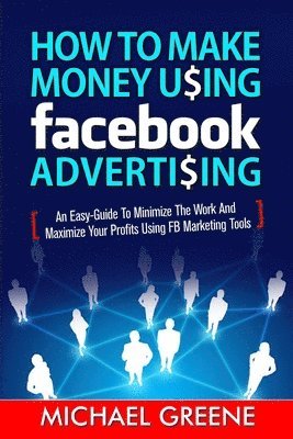 How to Make Money Using Facebook Advertising: How to Make Money Using Facebook Advertising: An Easy-Guide to Minimize the Work and Maximize Your Profi 1