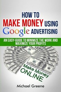 bokomslag How To Make Money Using Google Advertising: An Easy-Guide To Minimize The Work And Maximize Your Profits
