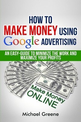 bokomslag How To Make Money Using Google Advertising: An Easy-Guide To Minimize The Work And Maximize Your Profits