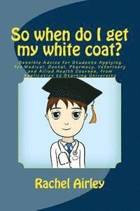 So when do I get my white coat?: Sensible Advice for Students Applying for Medical, Dental, Pharmacy, Veterinary and Allied Health Courses, from your 1