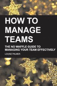 bokomslag How To Manage Teams: The No Waffle Guide To Managing Your Team Effectively