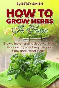 bokomslag How to Grow Herbs At Home: Grow a Never-ending Supply of Herbs that Can Improve Everything You Cook and Use for Health