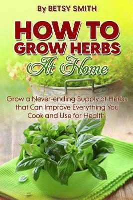 How to Grow Herbs At Home: Grow a Never-ending Supply of Herbs that Can Improve Everything You Cook and Use for Health 1