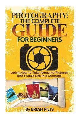 Photography: The Complete Guide for Beginners: Learn How to Take Amazing Pictures and Freeze Life in a Moment 1