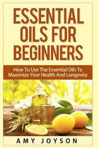 Essential Oils For Beginners: Essential Oils For Beginners: How To Use The Essential Oils To Maximize Your Health And Longevity 1