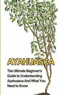 bokomslag Ayahuasca: The Ultimate Beginner's Guide to Understanding Ayahuasca And What You Need to Know