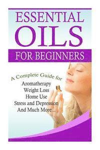 Essential Oils for Beginners: A Full Guide for Essential Oils and Weight Loss, Stress and Depression, Aromatherapy, Home Use and Much More 1