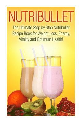 Nutribullet: The Ultimate Step by Step NutriBullet Recipe Book for Weight Loss, Energy, Vitality and Optimum Health 1