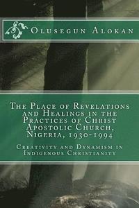 bokomslag The Place of Revelations and Healings in the Practices of Christ Apostolic Church, Nigeria, 1930-1994: Creativity and Dynamism in Indigenous Christian