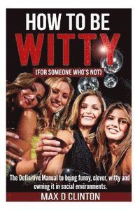 How to be Witty (For Someone Who is Not): The definitive manual to being funny, clever, witty, and owning it in social environments 1