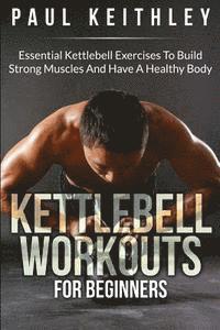 Kettlebell Workouts For Beginners: Essential Kettlebell Exercises to Build Strong Muscles and Have a Healthy Body 1