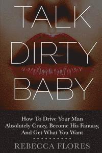 Rebecca Flores - Talk Dirty Baby: How To Drive Your Man Absolutely Crazy, Become His Fantasy, And Get What You Want, Häftad