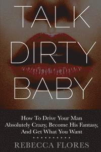 Talk Dirty Baby: How To Drive Your Man Absolutely Crazy, Become His Fantasy, And Get What You Want 1