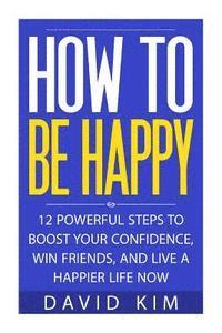 bokomslag How To Be Happy: 12 Powerful Steps to Boost Your Confidence, Win Friends, and Live a Happier Life Now