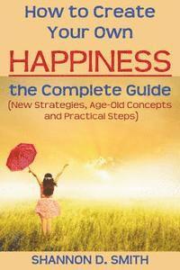 How to Create Your Own Happiness: the Complete Guide: (New Strategies, Age-old Concepts and Practical Tips)