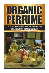 bokomslag Organic Perfume: The Ultimate beginner's Guide to Making the Best Organic Perfume in 24 Hours or Less!