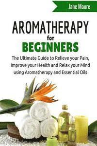 bokomslag Aromatherapy for Beginners: The Ultimate Guide to Relieve your Pain, Improve your Health and Relax your Mind using Aromatherapy and Essential Oils