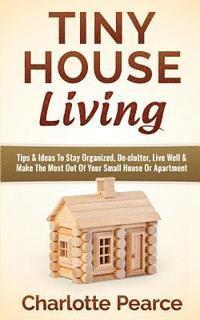 Tiny House Living: Tips & Ideas To Stay Organized, De-clutter, Live Well & Make The Most Out Of Your Small House Or Apartment 1