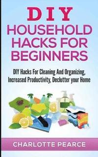 bokomslag DIY Household Hacks for Beginners: DIY Hacks For Cleaning And Organizing, Increased Productivity, Declutter your Home