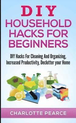 DIY Household Hacks for Beginners: DIY Hacks For Cleaning And Organizing, Increased Productivity, Declutter your Home 1