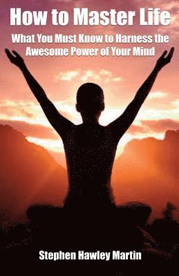 How to Master Life: What You Must Know to Harness the Awesome Power of Your Mind
