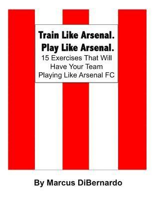 Train Like Arsenal. Play Like Arsenal.: 15 Training Ground Exercises That Will Have Your Team Playing Like Arsenal FC.