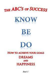 The ABC's of Success Know Be Do: How to achieve your goals dreams and happiness 1