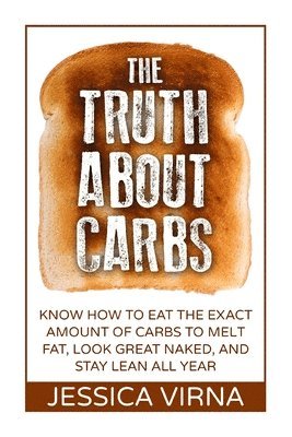 The Truth About Carbs: Know How to Eat The Exact Amount of Carbs to Melt Fat, Look Great Naked, and Stay Lean All Year 1