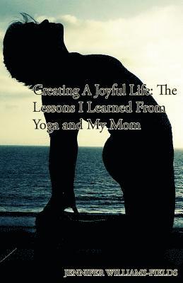 bokomslag Creating A Joyful Life: The Lessons I Learned From Yoga and My Mom: A Personal Journey For An Amazing Life