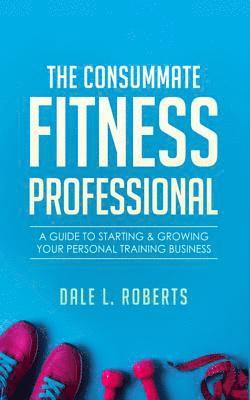 The Consummate Fitness Professional: A Guide to Starting & Growing Your Personal Training Business 1