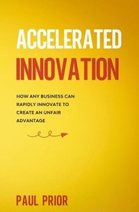 bokomslag Accelerated Innovation: How Any Business Can Rapidly Innovate to Create an Unfair Advantage