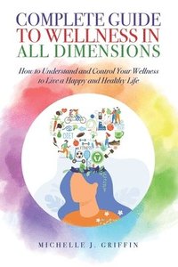 bokomslag Complete Guide to Wellness in All Dimensions: How to Understand and Control Your Wellness to Live a Happy Life and Healthy Life